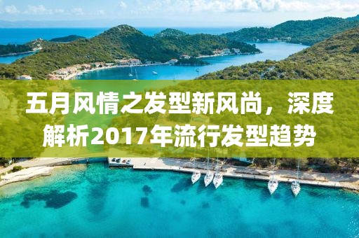 五月风情之发型新风尚，深度解析2017年流行发型趋势