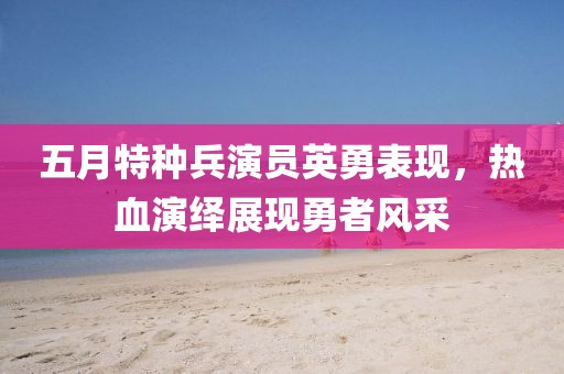 五月特种兵演员英勇表现，热血演绎展现勇者风采