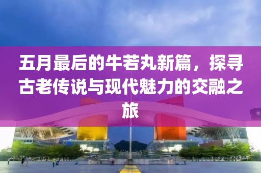 五月最后的牛若丸新篇，探寻古老传说与现代魅力的交融之旅