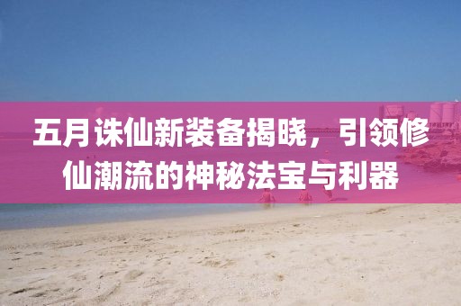 五月诛仙新装备揭晓，引领修仙潮流的神秘法宝与利器