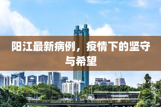 阳江最新病例，疫情下的坚守与希望