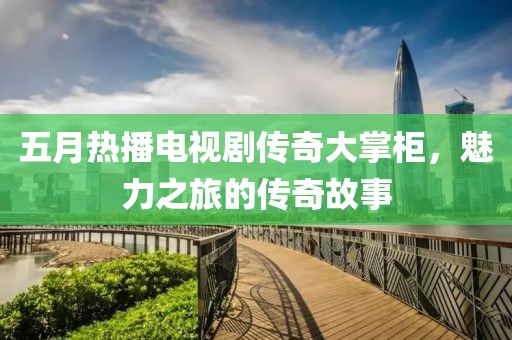 五月热播电视剧传奇大掌柜，魅力之旅的传奇故事