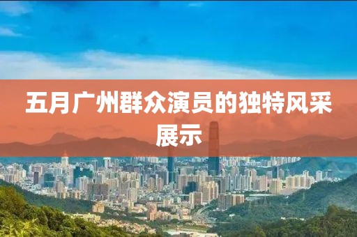 五月广州群众演员的独特风采展示