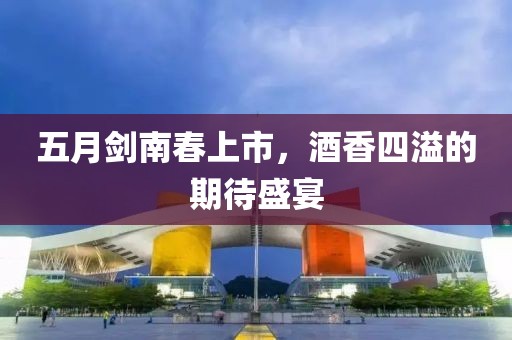 五月剑南春上市，酒香四溢的期待盛宴