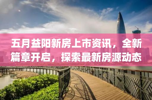 五月益阳新房上市资讯，全新篇章开启，探索最新房源动态