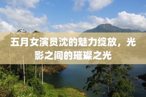 五月女演员沈的魅力绽放，光影之间的璀璨之光