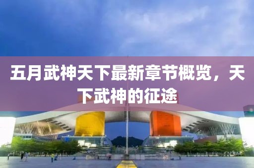 五月武神天下最新章节概览，天下武神的征途