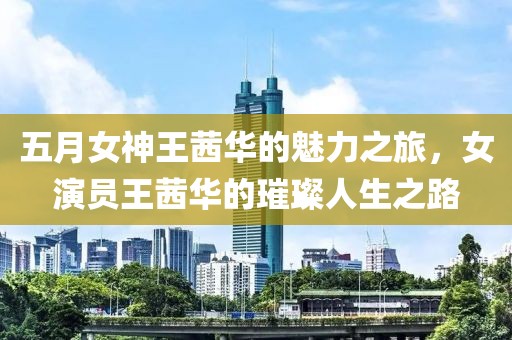 五月女神王茜华的魅力之旅，女演员王茜华的璀璨人生之路