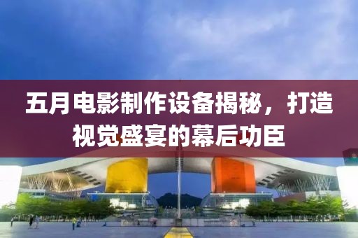 五月电影制作设备揭秘，打造视觉盛宴的幕后功臣
