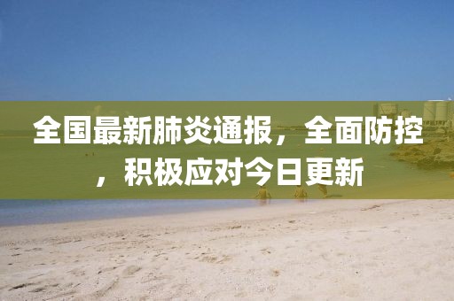 全国最新肺炎通报，全面防控，积极应对今日更新