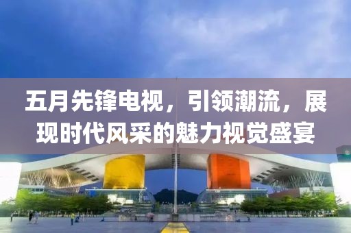 五月先锋电视，引领潮流，展现时代风采的魅力视觉盛宴