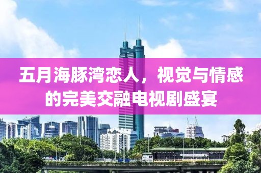 五月海豚湾恋人，视觉与情感的完美交融电视剧盛宴