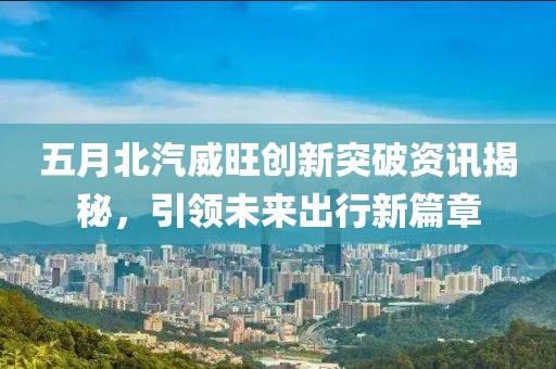 五月北汽威旺创新突破资讯揭秘，引领未来出行新篇章
