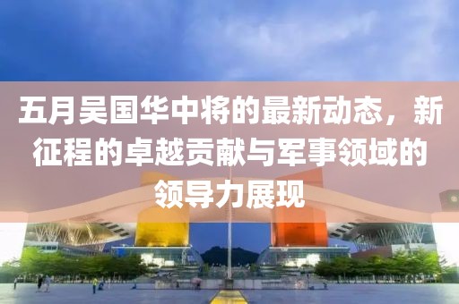 五月吴国华中将的最新动态，新征程的卓越贡献与军事领域的领导力展现