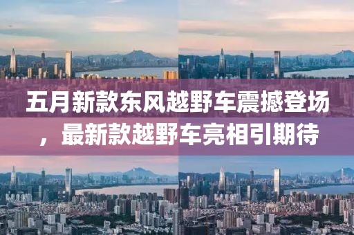 五月新款东风越野车震撼登场，最新款越野车亮相引期待