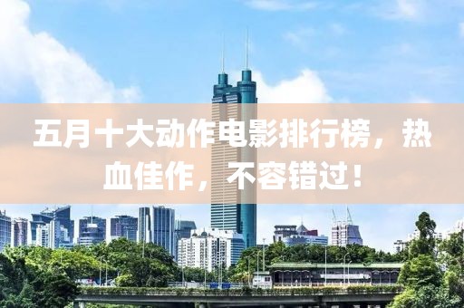 五月十大动作电影排行榜，热血佳作，不容错过！