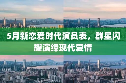 5月新恋爱时代演员表，群星闪耀演绎现代爱情