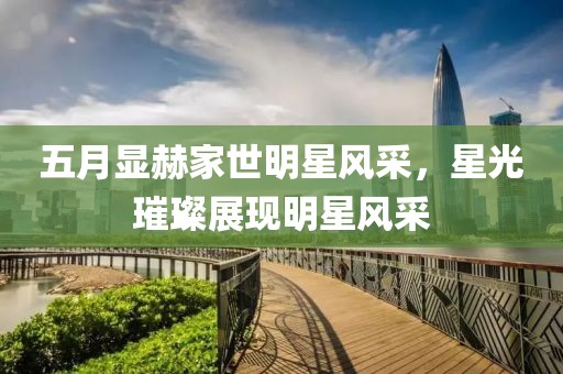 五月显赫家世明星风采，星光璀璨展现明星风采
