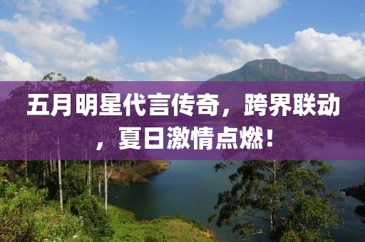 五月明星代言传奇，跨界联动，夏日激情点燃！