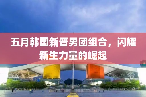 五月韩国新晋男团组合，闪耀新生力量的崛起