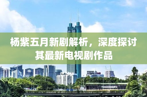 杨紫五月新剧解析，深度探讨其最新电视剧作品