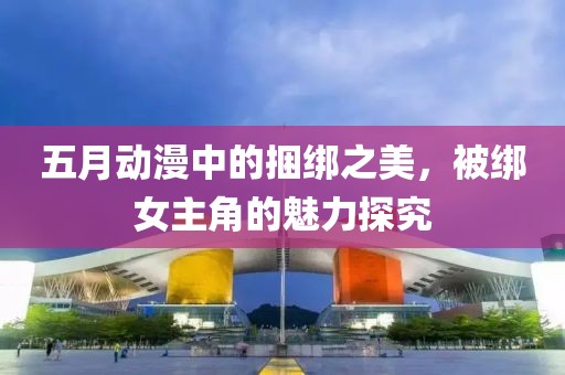 五月动漫中的捆绑之美，被绑女主角的魅力探究