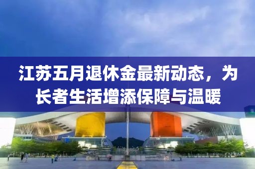 江苏五月退休金最新动态，为长者生活增添保障与温暖