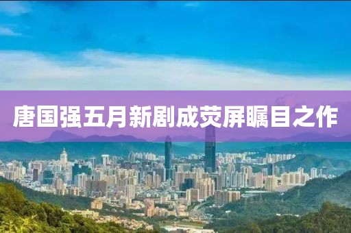 唐国强五月新剧成荧屏瞩目之作