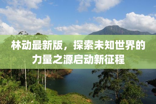 林动最新版，探索未知世界的力量之源启动新征程