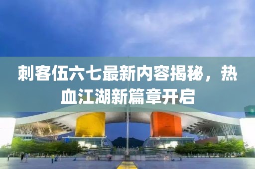 刺客伍六七最新内容揭秘，热血江湖新篇章开启