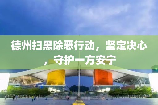 德州扫黑除恶行动，坚定决心，守护一方安宁