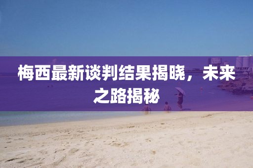 梅西最新谈判结果揭晓，未来之路揭秘