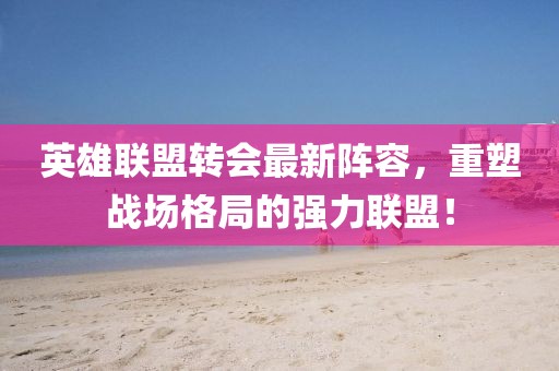 英雄联盟转会最新阵容，重塑战场格局的强力联盟！
