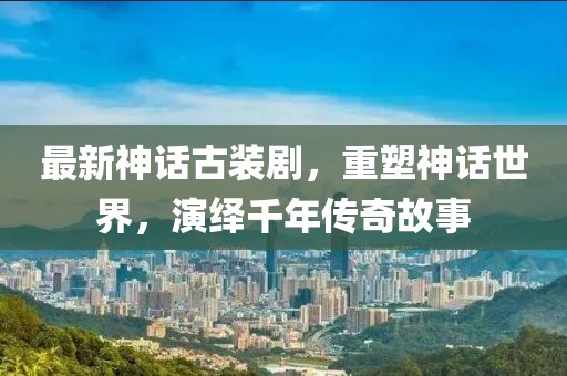 最新神话古装剧，重塑神话世界，演绎千年传奇故事