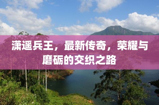 潇遥兵王，最新传奇，荣耀与磨砺的交织之路