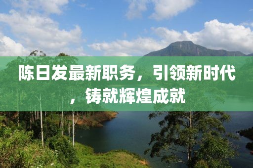 陈日发最新职务，引领新时代，铸就辉煌成就