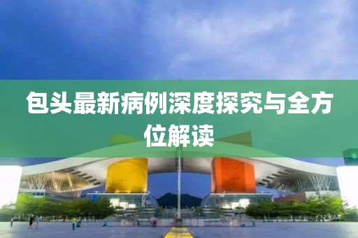 包头最新病例深度探究与全方位解读