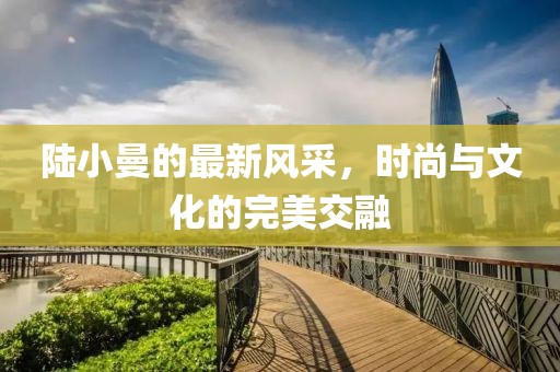 陆小曼的最新风采，时尚与文化的完美交融