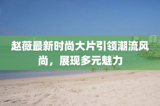 赵薇最新时尚大片引领潮流风尚，展现多元魅力