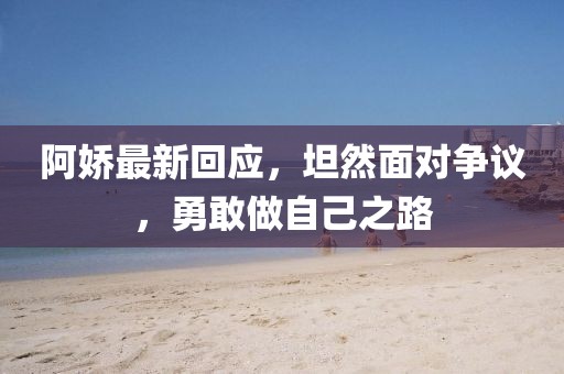 阿娇最新回应，坦然面对争议，勇敢做自己之路