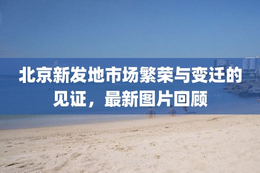 北京新发地市场繁荣与变迁的见证，最新图片回顾