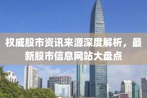 权威股市资讯来源深度解析，最新股市信息网站大盘点