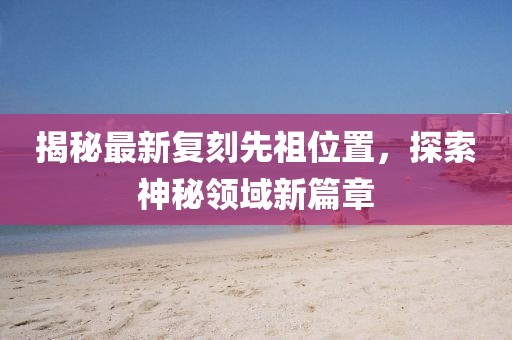 揭秘最新复刻先祖位置，探索神秘领域新篇章