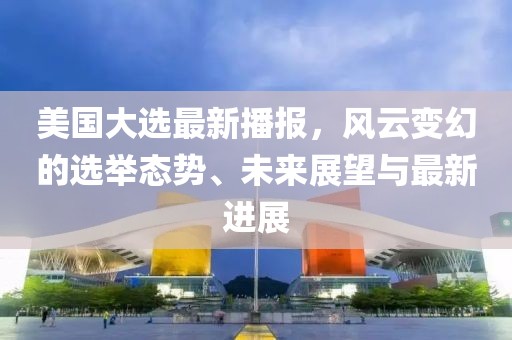 美国大选最新播报，风云变幻的选举态势、未来展望与最新进展