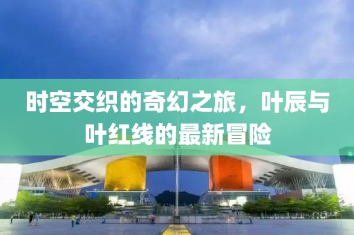 时空交织的奇幻之旅，叶辰与叶红线的最新冒险