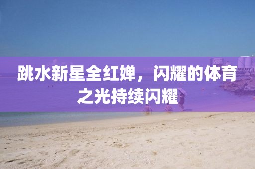 跳水新星全红婵，闪耀的体育之光持续闪耀