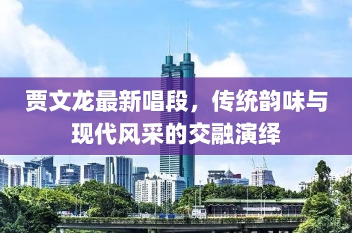 贾文龙最新唱段，传统韵味与现代风采的交融演绎