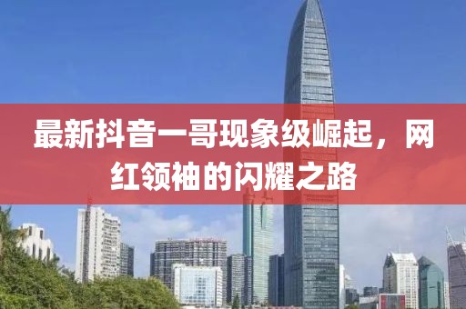 最新抖音一哥现象级崛起，网红领袖的闪耀之路