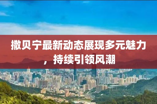 撒贝宁最新动态展现多元魅力，持续引领风潮