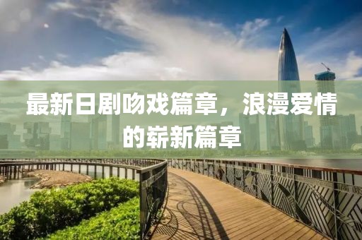 最新日剧吻戏篇章，浪漫爱情的崭新篇章
